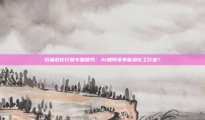 石油石化行业专题研究:AI如何变革能源化工行业?