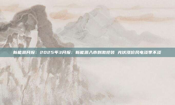 新能源月报:2025年3月报:新能源入市刺激抢装 光伏涨价风电淡季不淡
