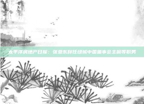 太平洋房地产日报:张亚东辞任绿城中国董事会主席等职务