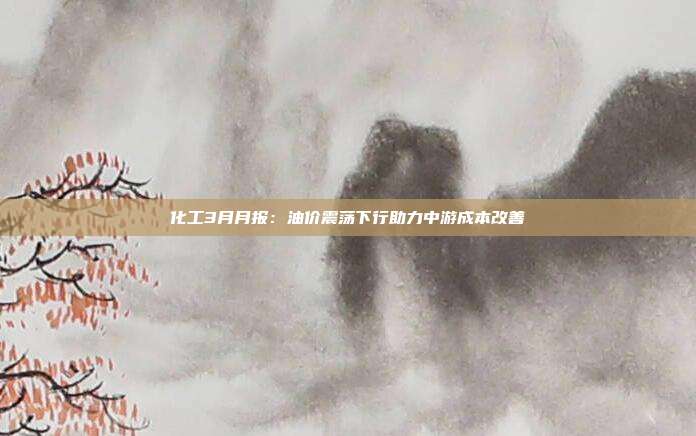 化工3月月报:油价震荡下行助力中游成本改善