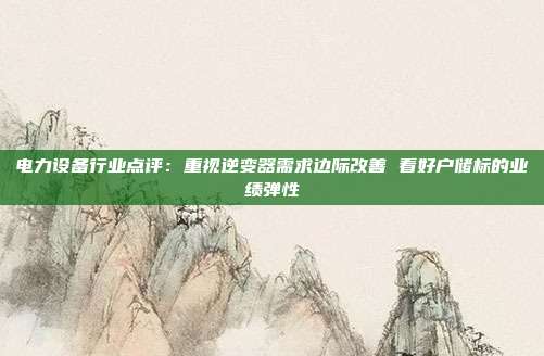 电力设备行业点评:重视逆变器需求边际改善 看好户储标的业绩弹性