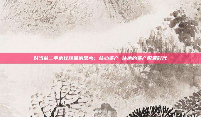对当前二手房挂牌量的思考:核心资产 住房的资产配置时代