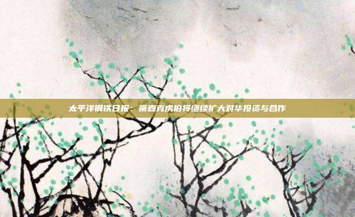 太平洋钢铁日报:蒂森克虏伯将继续扩大对华投资与合作