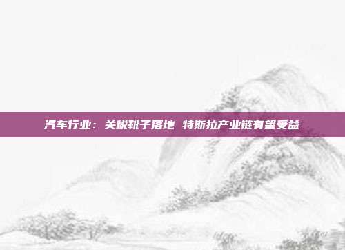 汽车行业:关税靴子落地 特斯拉产业链有望受益