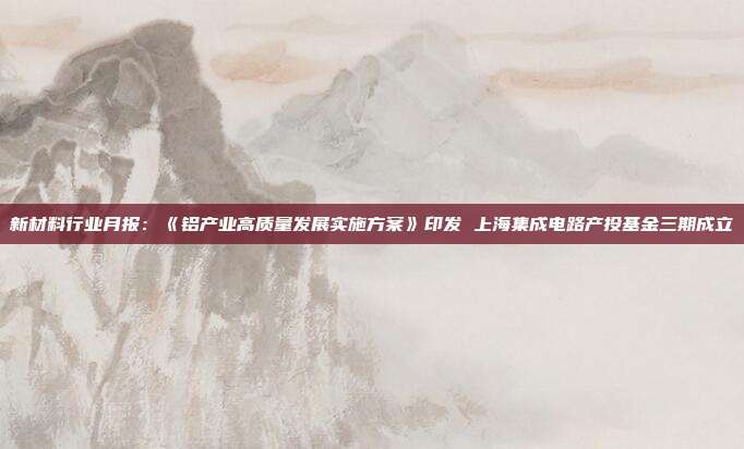 新材料行业月报:《铝产业高质量发展实施方案》印发 上海集成电路产投基金三期成立