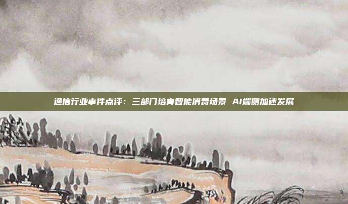 通信行业事件点评:三部门培育智能消费场景 AI端侧加速发展