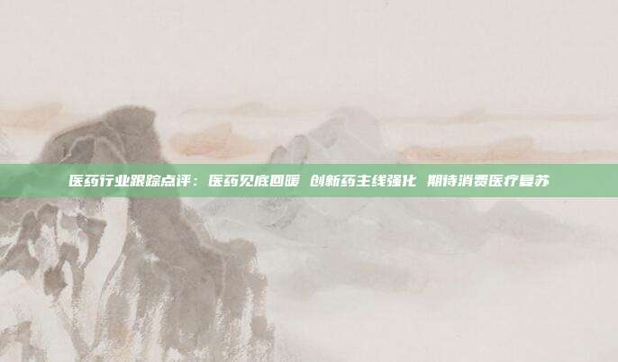 医药行业跟踪点评:医药见底回暖 创新药主线强化 期待消费医疗复苏