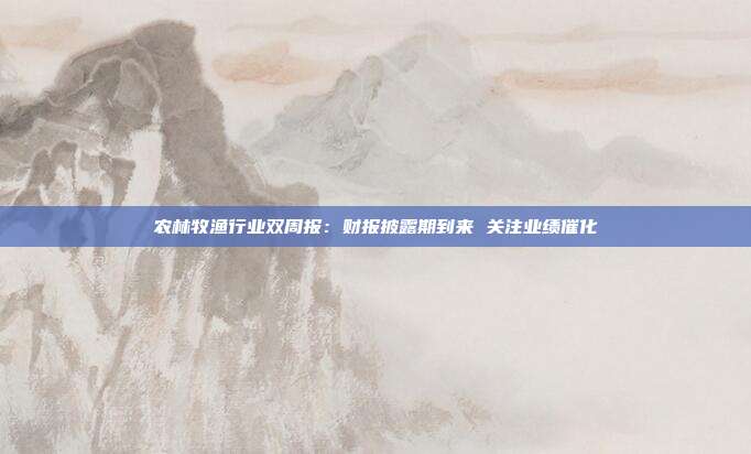 农林牧渔行业双周报:财报披露期到来 关注业绩催化