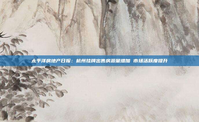 太平洋房地产日报:杭州挂牌出售房源量增加 市场活跃度提升
