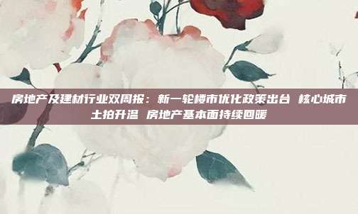 房地产及建材行业双周报:新一轮楼市优化政策出台 核心城市土拍升温 房地产基本面持续回暖