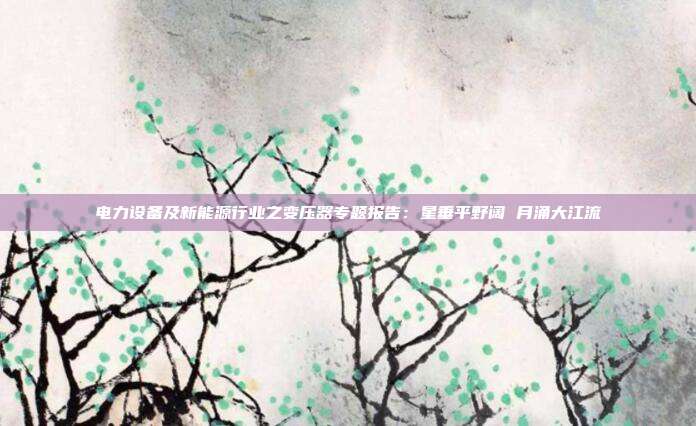 电力设备及新能源行业之变压器专题报告:星垂平野阔 月涌大江流