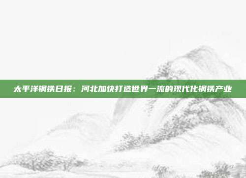 太平洋钢铁日报:河北加快打造世界一流的现代化钢铁产业
