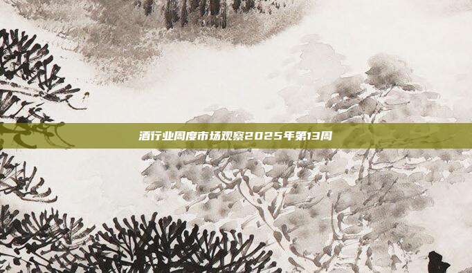 酒行业周度市场观察2025年第13周