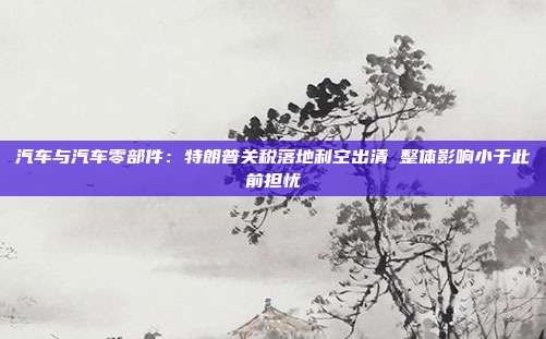 汽车与汽车零部件:特朗普关税落地利空出清 整体影响小于此前担忧