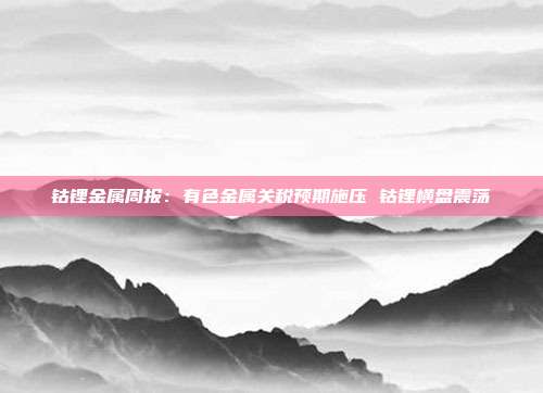 钴锂金属周报:有色金属关税预期施压 钴锂横盘震荡