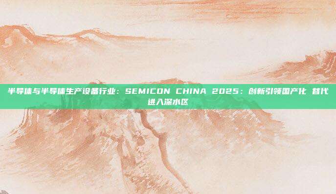 半导体与半导体生产设备行业:SEMICON CHINA 2025:创新引领国产化 替代进入深水区