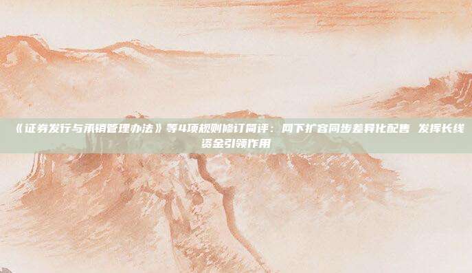 《证券发行与承销管理办法》等4项规则修订简评:网下扩容同步差异化配售 发挥长线资金引领作用