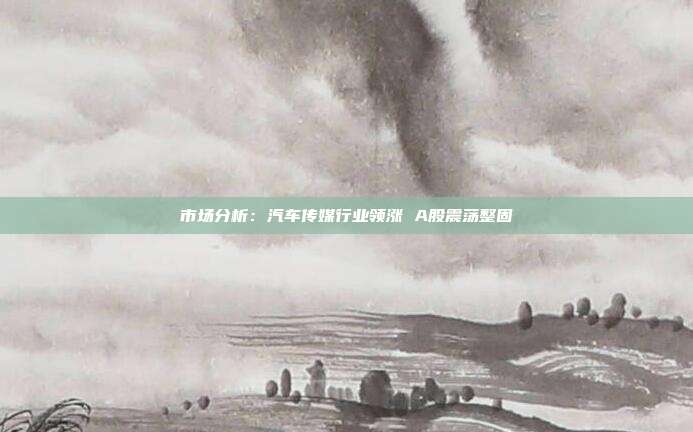 市场分析:汽车传媒行业领涨 A股震荡整固