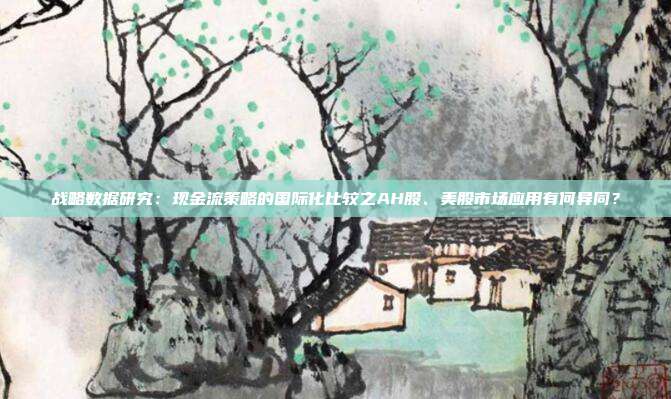 战略数据研究:现金流策略的国际化比较之AH股、美股市场应用有何异同?