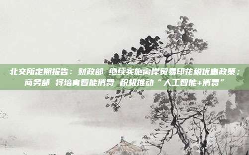 北交所定期报告:财政部 继续实施离岸贸易印花税优惠政策;商务部 将培育智能消费 积极推动“人工智能+消费”