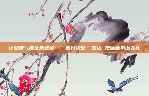 行业景气度全景观察:“四月决断”临近 把脉基本面变化