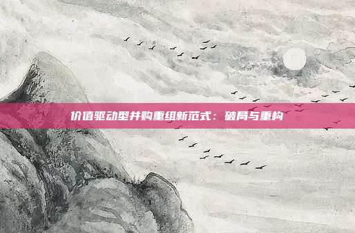 价值驱动型并购重组新范式:破局与重构