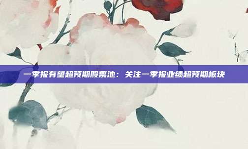 一季报有望超预期股票池:关注一季报业绩超预期板块