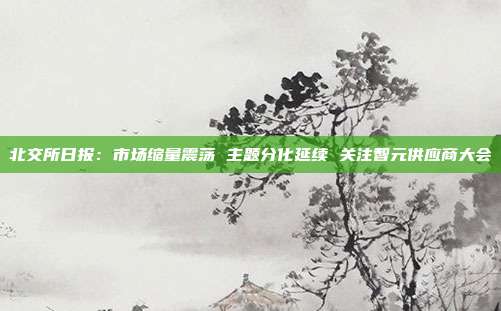 北交所日报:市场缩量震荡 主题分化延续 关注智元供应商大会