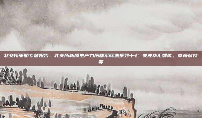 北交所策略专题报告:北交所新质生产力后备军筛选系列十七 关注华汇智能、卓海科技等