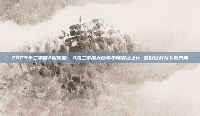 2025年二季度A股策略:A股二季度大概率小幅震荡上行 看好红利和下游方向