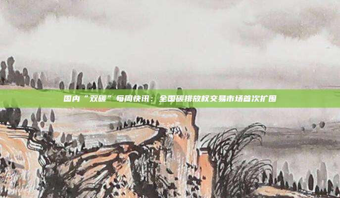 国内“双碳”每周快讯:全国碳排放权交易市场首次扩围