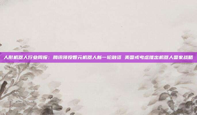 人形机器人行业周报:腾讯领投智元机器人新一轮融资 美国或考虑推出机器人国家战略