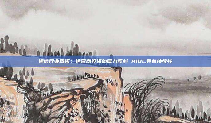 通信行业周报:运营商投资向算力倾斜 AIDC具有持续性
