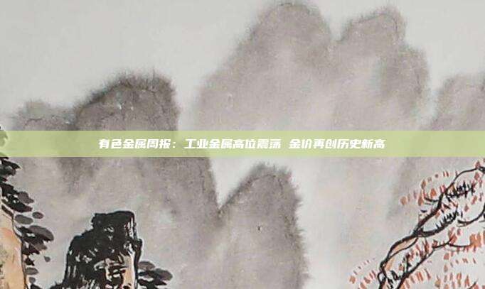 有色金属周报:工业金属高位震荡 金价再创历史新高