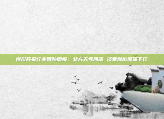 煤炭开采行业跟踪周报:北方天气回暖 淡季煤价震荡下行