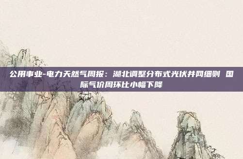 公用事业-电力天然气周报:湖北调整分布式光伏并网细则 国际气价周环比小幅下降