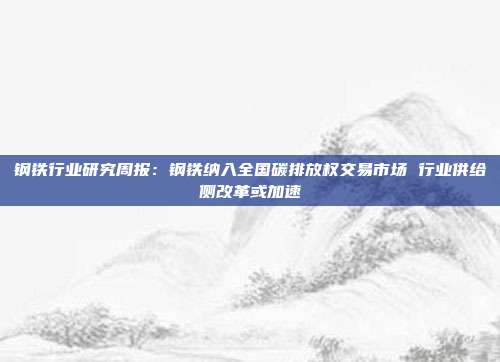 钢铁行业研究周报:钢铁纳入全国碳排放权交易市场 行业供给侧改革或加速
