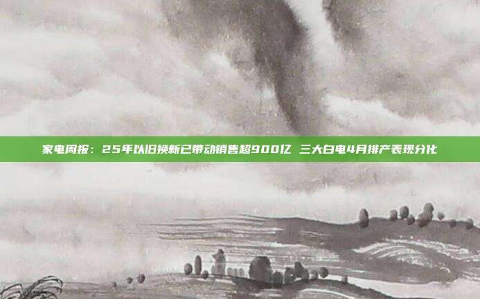 家电周报:25年以旧换新已带动销售超900亿 三大白电4月排产表现分化