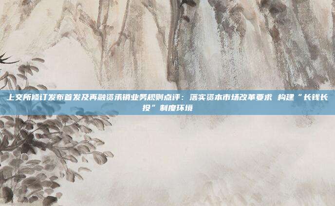 上交所修订发布首发及再融资承销业务规则点评:落实资本市场改革要求 构建“长钱长投”制度环境
