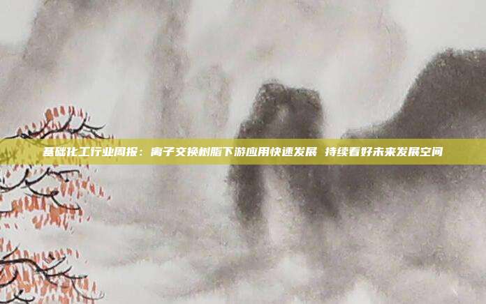 基础化工行业周报:离子交换树脂下游应用快速发展 持续看好未来发展空间