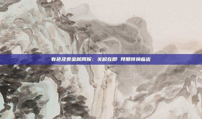 有色及贵金属周报:关税在即 预期转换临近