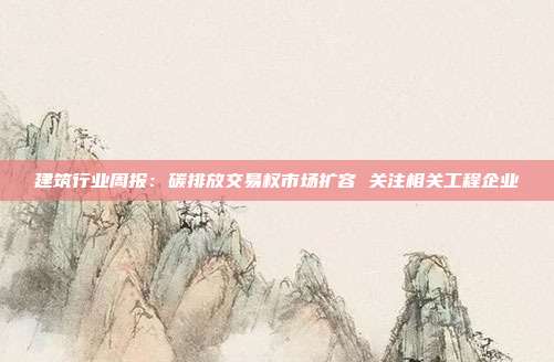 建筑行业周报:碳排放交易权市场扩容 关注相关工程企业
