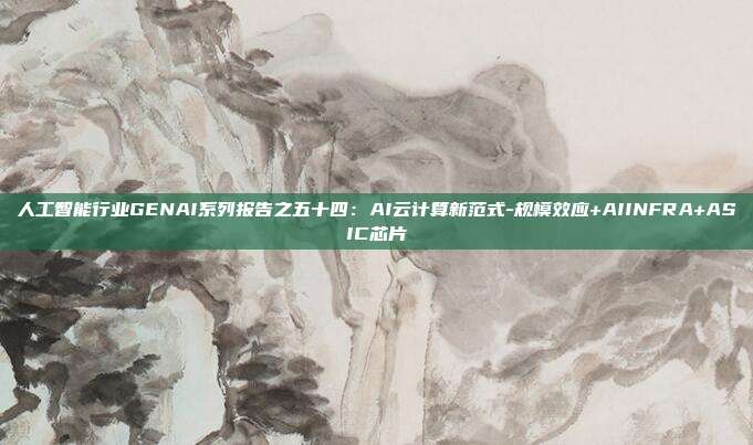 人工智能行业GENAI系列报告之五十四:AI云计算新范式-规模效应+AIINFRA+ASIC芯片