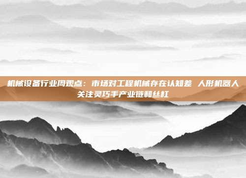 机械设备行业周观点:市场对工程机械存在认知差 人形机器人关注灵巧手产业链和丝杠