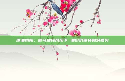 原油周报:俄乌地缘风险下 油价仍保持相对强势