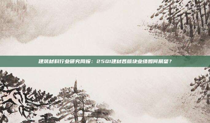 建筑材料行业研究周报:25Q1建材各版块业绩如何展望?