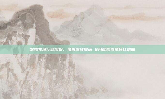 农林牧渔行业周报:猪价继续震荡 2月能繁母猪环比增加