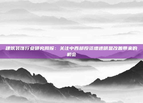 建筑装饰行业研究周报:关注中西部投资增速明显改善带来的机会