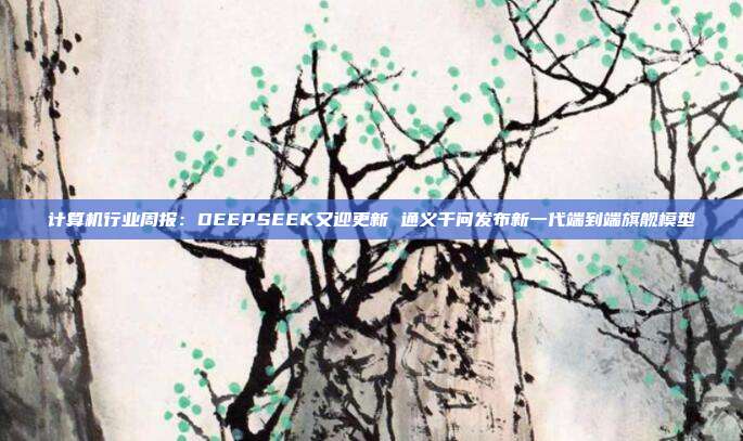 计算机行业周报:DEEPSEEK又迎更新 通义千问发布新一代端到端旗舰模型