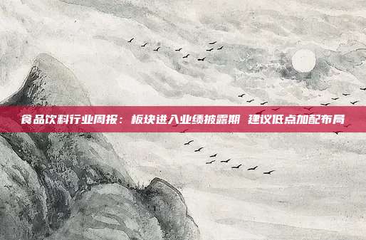 食品饮料行业周报:板块进入业绩披露期 建议低点加配布局